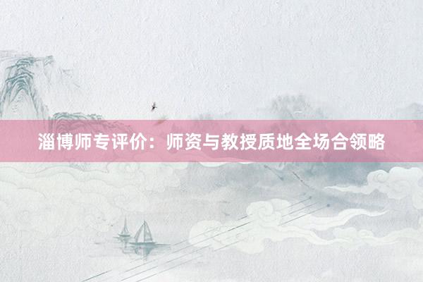 淄博师专评价：师资与教授质地全场合领略