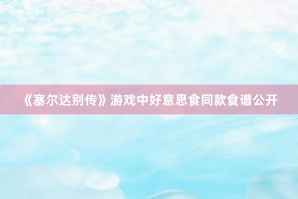 《塞尔达别传》游戏中好意思食同款食谱公开